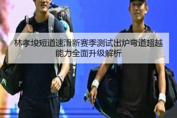 林孝埈短道速滑新赛季测试出炉弯道超越能力全面升级解析