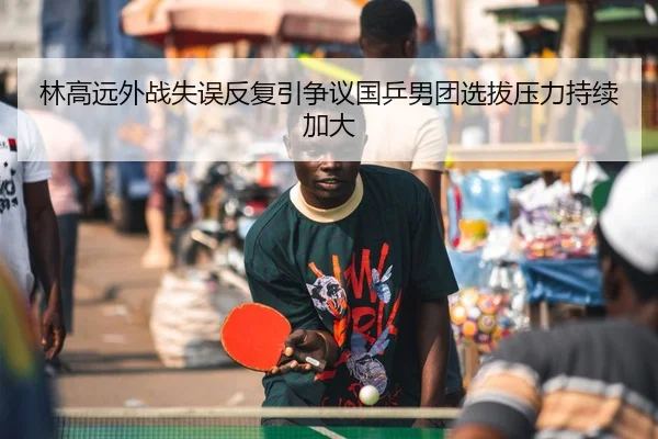 林高远外战失误反复引争议国乒男团选拔压力持续加大